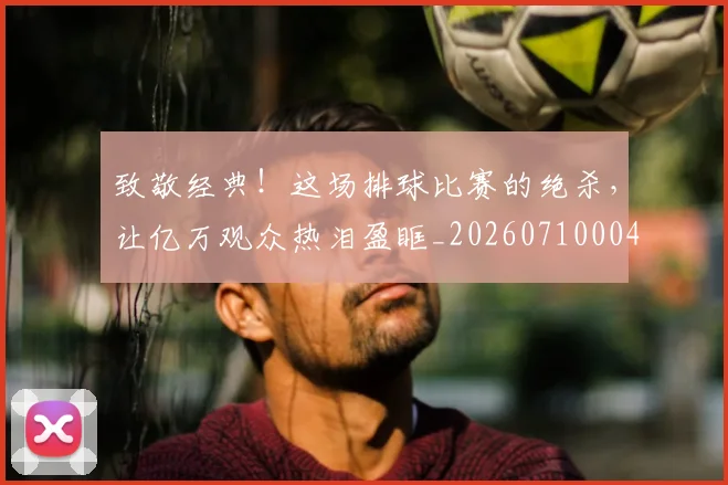 致敬经典!这场排球比赛的绝杀,让亿万观众热泪盈眶_20260710004416