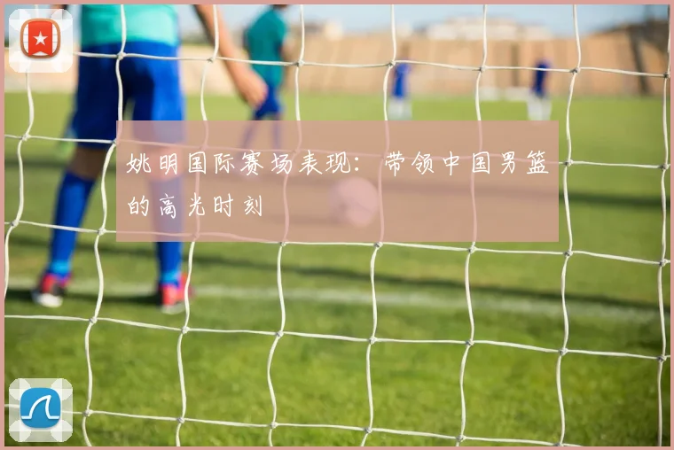 姚明国际赛场表现:带领中国男篮的高光时刻