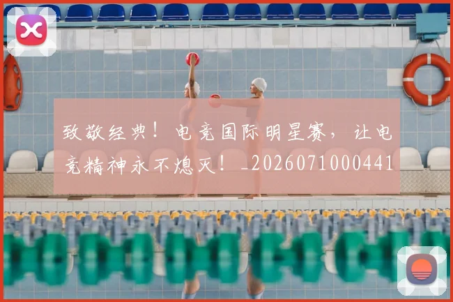 致敬经典！电竞国际明星赛，让电竞精神永不熄灭！_20260710004413