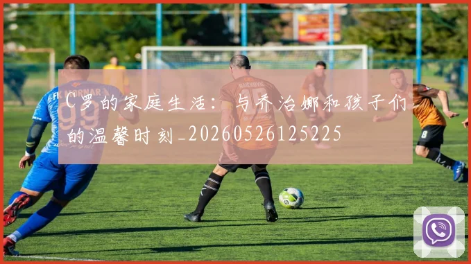 C罗的家庭生活：与乔治娜和孩子们的温馨时刻_20260526125225