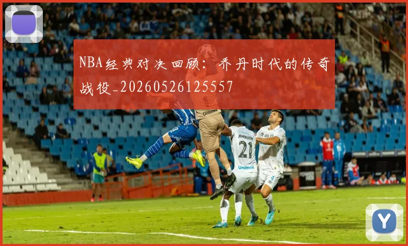 NBA经典对决回顾:乔丹时代的传奇战役_20260526125557