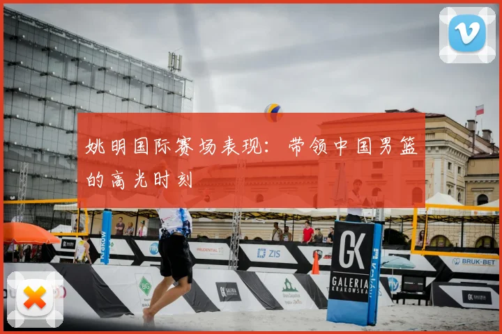 姚明国际赛场表现:带领中国男篮的高光时刻