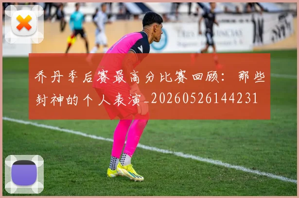 乔丹季后赛最高分比赛回顾:那些封神的个人表演_20260526144231