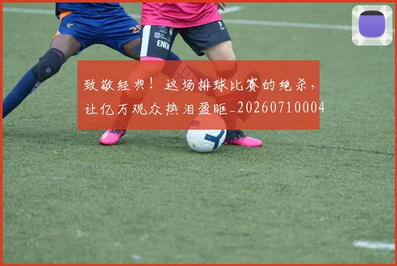 致敬经典!这场排球比赛的绝杀,让亿万观众热泪盈眶_20260710004416