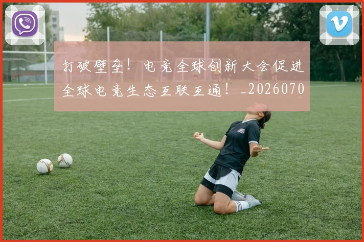 打破壁垒!电竞全球创新大会促进全球电竞生态互联互通!_20260707014206_20260723182139
