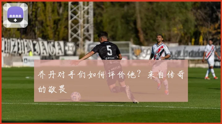 乔丹对手们如何评价他?来自传奇的敬畏