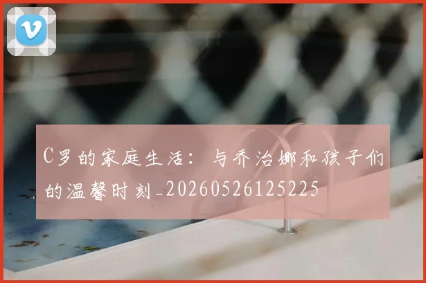 C罗的家庭生活：与乔治娜和孩子们的温馨时刻_20260526125225