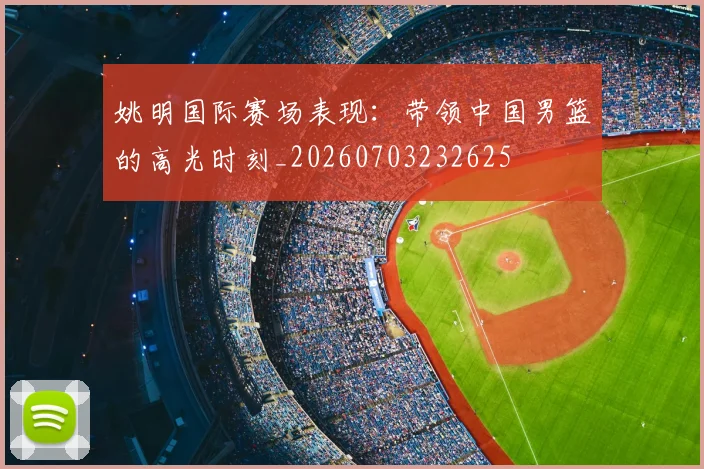姚明国际赛场表现:带领中国男篮的高光时刻_20260703232625