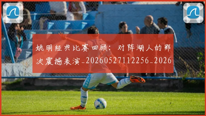 姚明经典比赛回顾：对阵湖人的那次震撼表演_20260527112256_20260703232949_20260720192234