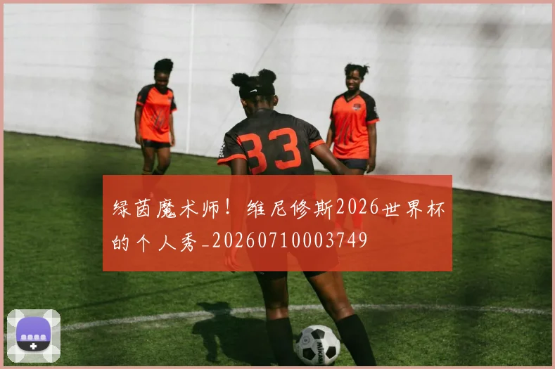 绿茵魔术师！维尼修斯2026世界杯的个人秀_20260710003749