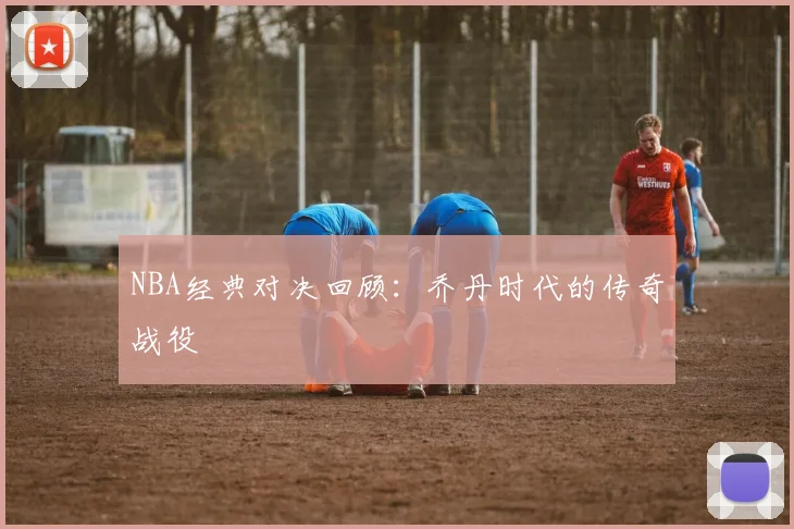 NBA经典对决回顾：乔丹时代的传奇战役