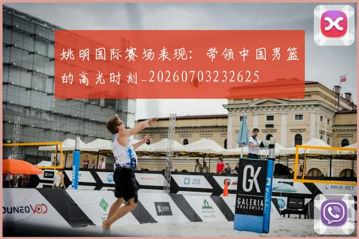 姚明国际赛场表现:带领中国男篮的高光时刻_20260703232625