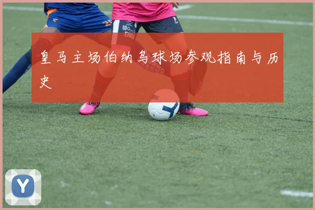 皇马主场伯纳乌球场参观指南与历史