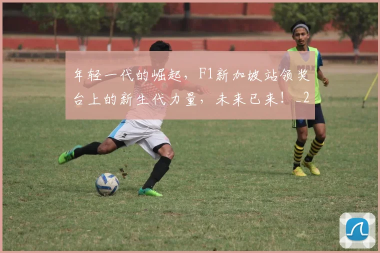 年轻一代的崛起，F1新加坡站领奖台上的新生代力量，未来已来！_20260707012343_20260722155153